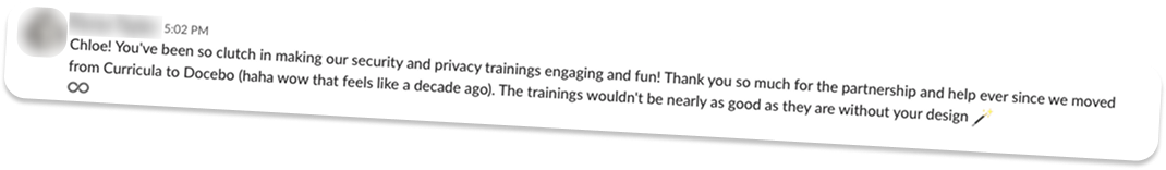 Slack message: “Chloe! You’ve been so clutch in making our security and privacy trainings engaging and fun! Thank you so much for the partnership and help ever since we moved from Curricula to Docebo. The trainings wouldn’t be nearly as good as they are without your design”